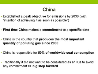 China
• Established a peak objective for emissions by 2030 (with
“intention of achieving it as soon as possible”)
• First time China makes a commitment to a specific date
• China is the country that produces the most important
quantity of polluting gas since 2006
• China is responsible for 50% of worldwide coal consumption
• Traditionally it did not want to be considered as an ICs to avoid
any commitment => big step forward
 