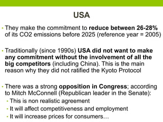 USA
• They make the commitment to reduce between 26-28%
of its CO2 emissions before 2025 (reference year = 2005)
• Traditionally (since 1990s) USA did not want to make
any commitment without the involvement of all the
big competitors (including China). This is the main
reason why they did not ratified the Kyoto Protocol
• There was a strong opposition in Congress; according
to Mitch McConnell (Republican leader in the Senate):
• This is non realistic agreement
• It will affect competitiveness and employment
• It will increase prices for consumers…
 