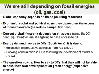 We are still depending on fossil energies
(oil, gas, coal)
• Global economy depends on these polluting resources
• Economic, social and political structures depend on the access
of these resources (as well as competitiveness)
• Current global hierarchy depends on oil access (since the XX
century). Countries are still fighting to have access to oil
• Energy demand moves to DCs (South Asia); it is due to:
• Relocation of productive activities from ICs to DCs
• Growing consumption in DCs following the development model of
the ICs
• The question now is: How to say to DCs that they will not be able
to base their own development on green energy (expensive
energy)
 