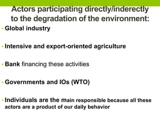 Actors participating directly/inderectly
to the degradation of the environment:
• Global industry
• Intensive and export-oriented agriculture
• Bank financing these activities
• Governments and IOs (WTO)
• Individuals are the main responsible because all these
actors are a product of our daily behavior
 