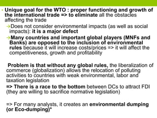 • Unique goal for the WTO : proper functioning and growth of
the international trade => to eliminate all the obstacles
affecting the trade
Does not consider environmental impacts (as well as social
impacts): it is a major defect
Many countries and important global players (MNFs and
Banks) are opposed to the inclusion of environmental
rules because it will increase costs/prices => it will affect the
competitiveness, growth and profitability
Problem is that without any global rules, the liberalization of
commerce (globalization) allows the relocation of polluting
activities to countries with weak environmental, labor and
taxation legislation
=> There is a race to the bottom between DCs to attract FDI
(they are willing to sacrifice normative legislation)
=> For many analysts, it creates an environmental dumping
(or Eco-dumping)*
 