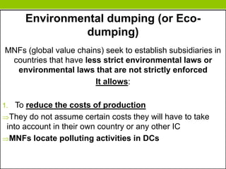 Environmental dumping (or Eco-
dumping)
MNFs (global value chains) seek to establish subsidiaries in
countries that have less strict environmental laws or
environmental laws that are not strictly enforced
It allows:
1. To reduce the costs of production
They do not assume certain costs they will have to take
into account in their own country or any other IC
MNFs locate polluting activities in DCs
 