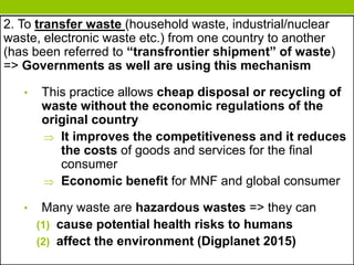 2. To transfer waste (household waste, industrial/nuclear
waste, electronic waste etc.) from one country to another
(has been referred to “transfrontier shipment” of waste)
=> Governments as well are using this mechanism
• This practice allows cheap disposal or recycling of
waste without the economic regulations of the
original country
 It improves the competitiveness and it reduces
the costs of goods and services for the final
consumer
 Economic benefit for MNF and global consumer
• Many waste are hazardous wastes => they can
(1) cause potential health risks to humans
(2) affect the environment (Digplanet 2015)
 