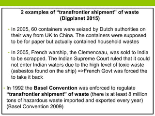 2 examples of “transfrontier shipment” of waste
(Digplanet 2015)
• In 2005, 60 containers were seized by Dutch authorities on
their way from UK to China. The containers were supposed
to be for paper but actually contained household wastes
• In 2005, French warship, the Clemenceau, was sold to India
to be scrapped. The Indian Supreme Court ruled that it could
not enter Indian waters due to the high level of toxic waste
(asbestos found on the ship) =>French Govt was forced the
to take it back
• In 1992 the Basel Convention was enforced to regulate
“transfrontier shipment” of waste (there is at least 8 million
tons of hazardous waste imported and exported every year)
(Basel Convention 2009)
 