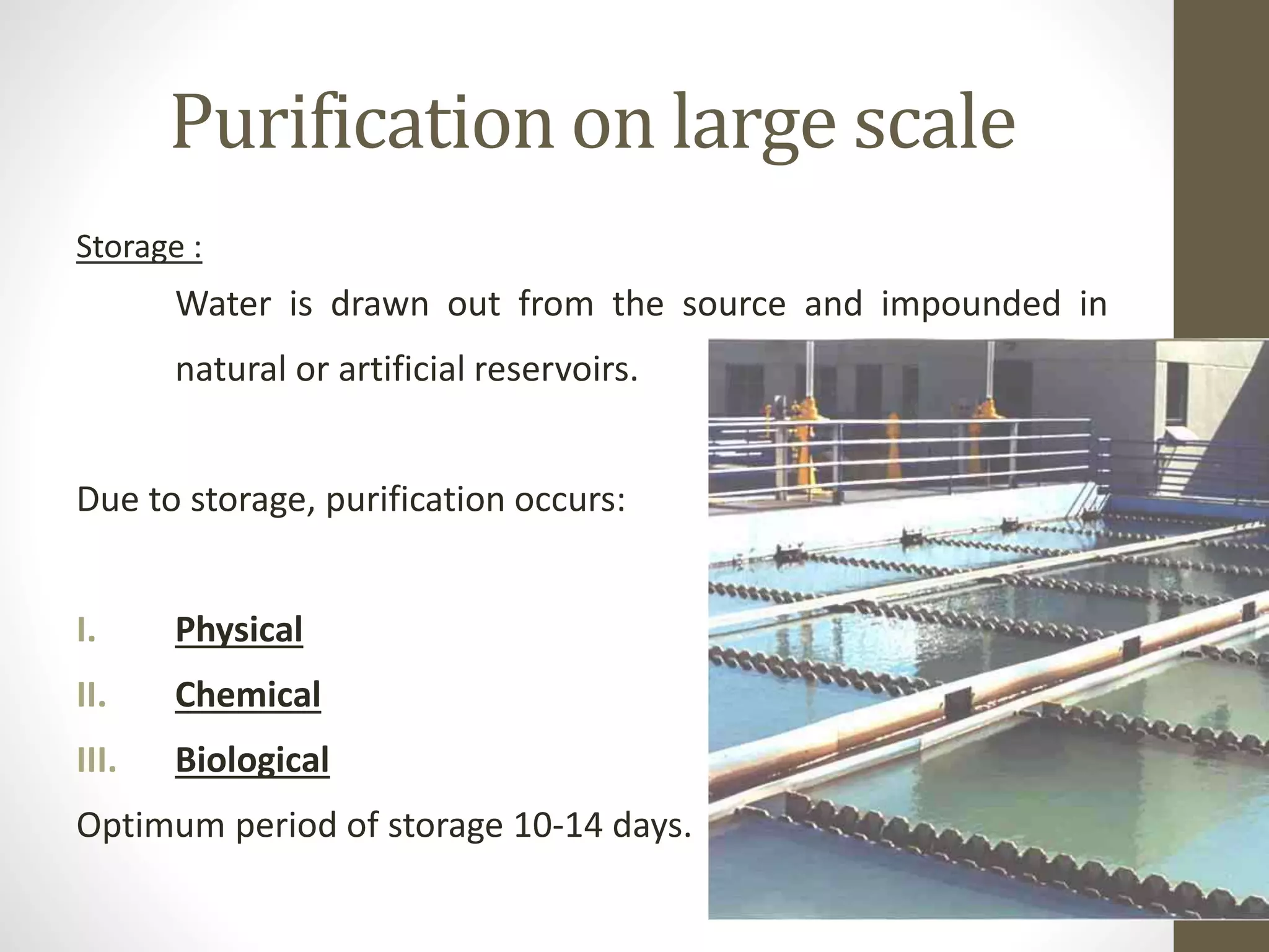 Purification on large scale
Storage :
Water is drawn out from the source and impounded in
natural or artificial reservoirs.
Due to storage, purification occurs:
I. Physical
II. Chemical
III. Biological
Optimum period of storage 10-14 days.
 