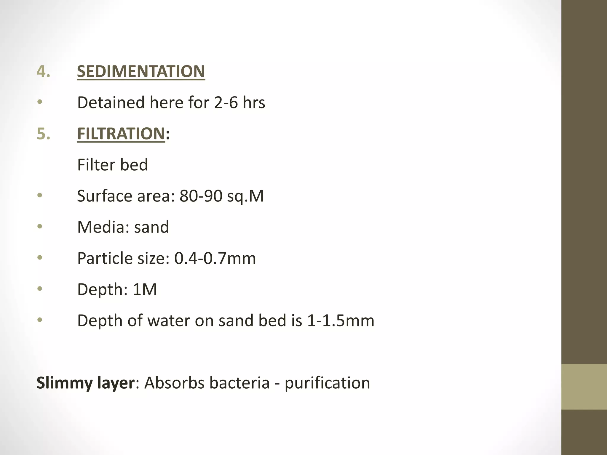 4. SEDIMENTATION
• Detained here for 2-6 hrs
5. FILTRATION:
Filter bed
• Surface area: 80-90 sq.M
• Media: sand
• Particle size: 0.4-0.7mm
• Depth: 1M
• Depth of water on sand bed is 1-1.5mm
Slimmy layer: Absorbs bacteria - purification
 