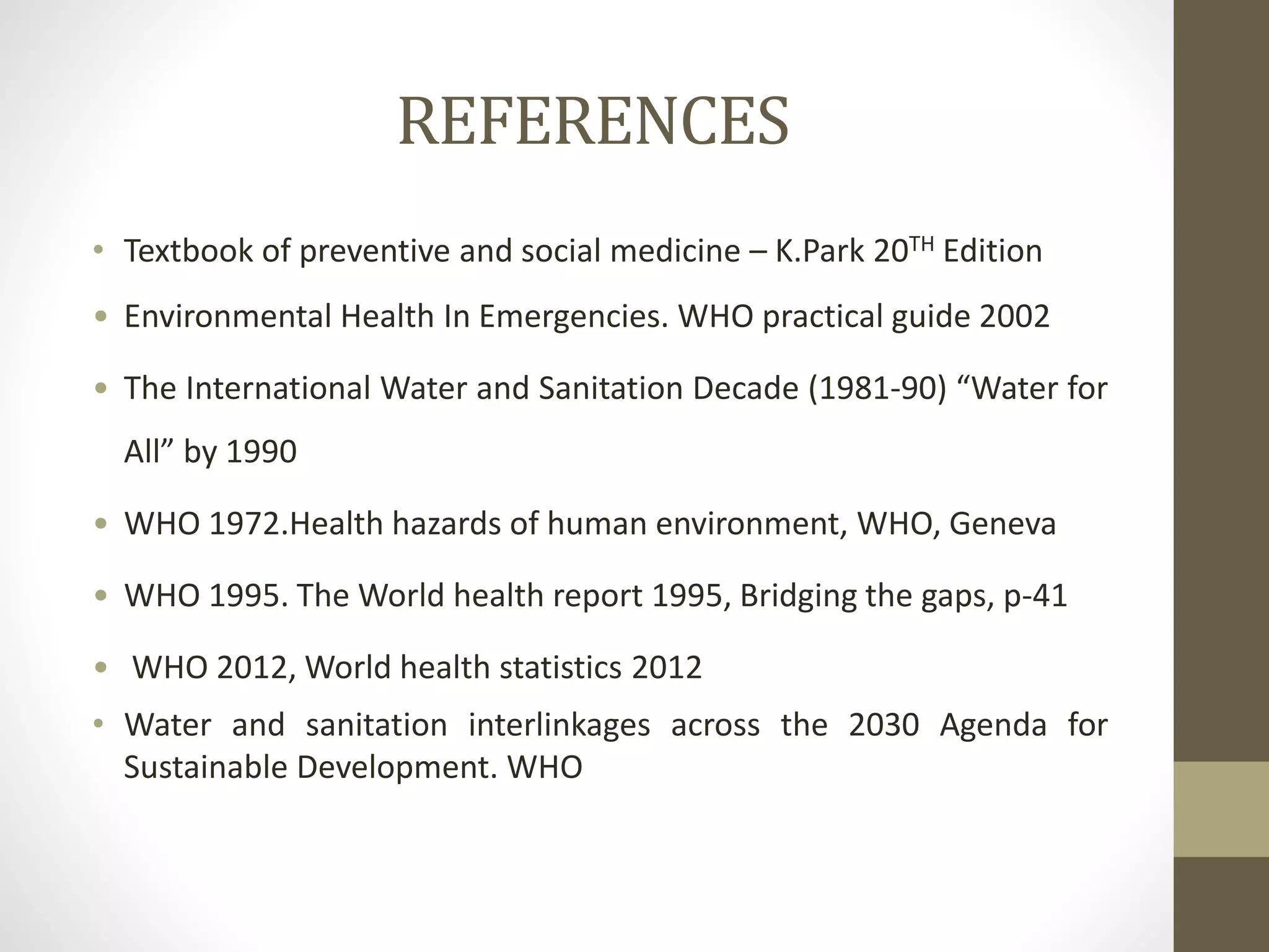 REFERENCES
• Textbook of preventive and social medicine – K.Park 20TH Edition
• Environmental Health In Emergencies. WHO practical guide 2002
• The International Water and Sanitation Decade (1981-90) “Water for
All” by 1990
• WHO 1972.Health hazards of human environment, WHO, Geneva
• WHO 1995. The World health report 1995, Bridging the gaps, p-41
• WHO 2012, World health statistics 2012
• Water and sanitation interlinkages across the 2030 Agenda for
Sustainable Development. WHO
 