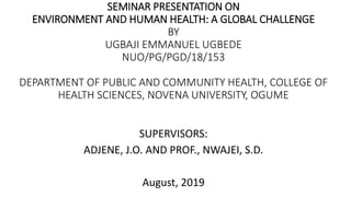 SEMINAR PRESENTATION ON
ENVIRONMENT AND HUMAN HEALTH: A GLOBAL CHALLENGE
BY
UGBAJI EMMANUEL UGBEDE
NUO/PG/PGD/18/153
DEPARTMENT OF PUBLIC AND COMMUNITY HEALTH, COLLEGE OF
HEALTH SCIENCES, NOVENA UNIVERSITY, OGUME
SUPERVISORS:
ADJENE, J.O. AND PROF., NWAJEI, S.D.
August, 2019
 