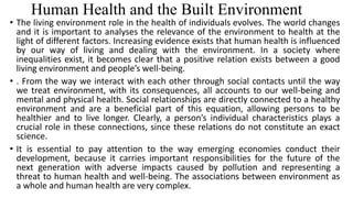 Human Health and the Built Environment
• The living environment role in the health of individuals evolves. The world changes
and it is important to analyses the relevance of the environment to health at the
light of different factors. Increasing evidence exists that human health is influenced
by our way of living and dealing with the environment. In a society where
inequalities exist, it becomes clear that a positive relation exists between a good
living environment and people’s well-being.
• . From the way we interact with each other through social contacts until the way
we treat environment, with its consequences, all accounts to our well-being and
mental and physical health. Social relationships are directly connected to a healthy
environment and are a beneficial part of this equation, allowing persons to be
healthier and to live longer. Clearly, a person’s individual characteristics plays a
crucial role in these connections, since these relations do not constitute an exact
science.
• It is essential to pay attention to the way emerging economies conduct their
development, because it carries important responsibilities for the future of the
next generation with adverse impacts caused by pollution and representing a
threat to human health and well-being. The associations between environment as
a whole and human health are very complex.
 