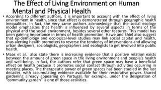 The Effect of Living Environment on Human
Mental and Physical Health
• According to different authors, it is important to account with the effect of living
environment in health, since that effect is demonstrated through geographic health
inequalities. In fact, the very same authors acknowledge that the social ecology
model emphasizes that health is influenced by several aspects in terms of the
physical and the social environment, besides several other features. This model has
been gaining importance in terms of health promotion. Hawe and Shiel also suggest
that epidemiology and ecological-level studies may link social capital and health,
thus alerting health promoters to reverse the tendency of interventions and allowing
urban designers, sociologists, geographers and ecologists to get involved into public
health.
• Maas et al. also state there is increasing evidence that a positive relation exists
between the amount of green space in the living environment and people’s health
and well-being. In fact, the authors refer that green space may have a beneficial
effect on health because it promotes social contact through activities occurring in
meeting places. The therapeutic power of green spaces has been studied in the last
decades, with accumulating evidence available for their restorative power. Shared
gardening already appearing on Portugal, for example, under the designation of
“community garden” is one of those activities.
 