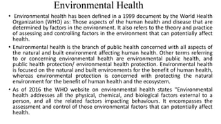 Environmental Health
• Environmental health has been defined in a 1999 document by the World Health
Organization (WHO) as: Those aspects of the human health and disease that are
determined by factors in the environment. It also refers to the theory and practice
of assessing and controlling factors in the environment that can potentially affect
health.
• Environmental health is the branch of public health concerned with all aspects of
the natural and built environment affecting human health. Other terms referring
to or concerning environmental health are environmental public health, and
public health protection/ environmental health protection. Environmental health
is focused on the natural and built environments for the benefit of human health,
whereas environmental protection is concerned with protecting the natural
environment for the benefit of human health and the ecosystem.
• As of 2016 the WHO website on environmental health states "Environmental
health addresses all the physical, chemical, and biological factors external to a
person, and all the related factors impacting behaviours. It encompasses the
assessment and control of those environmental factors that can potentially affect
health.
 