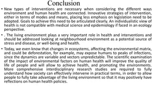 Conclusion
• New types of interventions are necessary when considering the different ways
environment and human health are connected. Innovative strategies of intervention,
either in terms of modes and means, placing less emphasis on legislation need to be
adopted. Goals to achieve this need to be articulated clearly. An individualistic view of
health is not compatible with medical science and epidemiology if faced in an ecology
perspective.
• . The living environment plays a very important role in health and interventions and
should be addressed looking at neighbourhood environment as a potential source of
stress and disease, or well-being and health.
• Today, we even know that changes in ecosystems, affecting the environmental matrix,
and could be deforestation, for example, may expose humans to peaks of infections,
since the dynamics are variable and vectors unpredictable. The scientific examination
of the impact of environmental factors on human health will improve the quality of
life of people and will allow to achieve health, and promoting the environments.
More comprehensive interdisciplinary research studies are required to fully
understand how society can effectively intervene in practical terms, in order to allow
people to fully take advantage of the living environment so that it may positively have
reflections on human health policies.
 