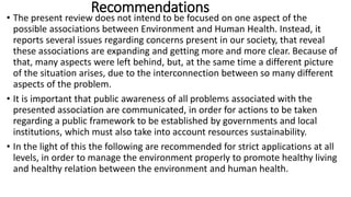 Recommendations
• The present review does not intend to be focused on one aspect of the
possible associations between Environment and Human Health. Instead, it
reports several issues regarding concerns present in our society, that reveal
these associations are expanding and getting more and more clear. Because of
that, many aspects were left behind, but, at the same time a different picture
of the situation arises, due to the interconnection between so many different
aspects of the problem.
• It is important that public awareness of all problems associated with the
presented association are communicated, in order for actions to be taken
regarding a public framework to be established by governments and local
institutions, which must also take into account resources sustainability.
• In the light of this the following are recommended for strict applications at all
levels, in order to manage the environment properly to promote healthy living
and healthy relation between the environment and human health.
 