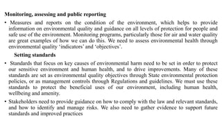 Monitoring, assessing and public reporting
• Measures and reports on the condition of the environment, which helps to provide
information on environmental quality and guidance on all levels of protection for people and
safe use of the environment. Monitoring programs, particularly those for air and water quality
are great examples of how we can do this. We need to assess environmental health through
environmental quality ‘indicators’ and ‘objectives’.
Setting standards
• Standards that focus on key causes of environmental harm need to be set in order to protect
our sensitive environment and human health, and to drive improvements. Many of these
standards are set as environmental quality objectives through State environmental protection
policies, or as management controls through Regulations and guidelines. We must use these
standards to protect the beneficial uses of our environment, including human health,
wellbeing and amenity.
• Stakeholders need to provide guidance on how to comply with the law and relevant standards,
and how to identify and manage risks. We also need to gather evidence to support future
standards and improved practices
 