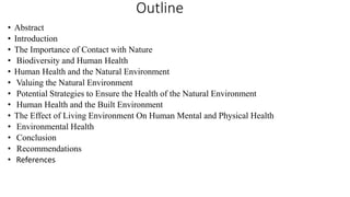 Outline
• Abstract
• Introduction
• The Importance of Contact with Nature
• Biodiversity and Human Health
• Human Health and the Natural Environment
• Valuing the Natural Environment
• Potential Strategies to Ensure the Health of the Natural Environment
• Human Health and the Built Environment
• The Effect of Living Environment On Human Mental and Physical Health
• Environmental Health
• Conclusion
• Recommendations
• References
 