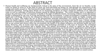 ABSTRACT• Human health and wellbeing are fundamentally linked to the state of the environment, from the air we breathe, to the
water we drink or swim in, to the land we grow our food and build our homes on, and through our experiences of the
sounds and smells around us. The best-known health impacts are related to ambient air pollution, poor water quality and
insufficient sanitation. Among these threats are an increasing incidence of cancer caused by pollution of air, land and
water as well as outbreaks of infectious disease caused by habitat disruption. The world changes and it is important to
analyze the relevance of the environment to health at the light of different factors. Increasing evidence exists that human
health is influenced by our way of living and dealing with the environment. A clean environment is essential for human
health and well-being. However, the interactions between the environment and human health are highly complex and
difficult to assess. This makes the use of the precautionary principle particularly very useful, however less is known
about the health impacts of hazardous chemicals. Noise is an emerging environment and health issue. Climate change,
depletion of stratospheric ozone, loss of biodiversity, and land degradation also have their various grips on human health.
Just as our actions and choices affect the environment, the health of the planet influences our personal health and well-
being. However, only in recent years have science and technology provided us with ways to measure the correlation
between a healthy environment and a healthy body. The natural environment in which we spend our days and the
national and international community in which environmental protections are based must be negotiated to provide both a
local and a global perspective by which to consider environmental health. You can agree with me that we have limited
resources for identifying and understanding challenges to health or implementing health intervention strategies. Some of
the higher-order issues, such as sustainability, must be addressed if we are to achieve better health. We cannot continue to
have consumption that outweighs the production capacity of our ecosystems, and we cannot continue to produce waste at
a rate that outweighs our ability to assimilate it back into the ecosystems without negatively impacting the environment.
A second challenge is to develop baseline data on different environmental stressors. Impacts of a poor environment on
public health can be direct or indirect. we have tended historically to focus on the direct effects of pollution on public
health for example, toxicity or adverse health effects and less on the bio indicators that can measure direct and indirect
effects through impacts on ecological systems. To meet these challenges, we need to develop more holistic and integrated
approaches to environmental health that incorporate considerations of human biological and ecological health in order to
achieve better understanding of these interrelationships. Many environmental problems stem from our failure to value the
natural environment as we should. Ways to Protect the natural environment may include, monitor the health of our local
environment actively and continuously, create outreach programs for educating individuals about environmental health
issues, continue to address issues related to pollution, Base policy about the environment and health on sound science.
 