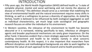 INTRODUCTION
• Fifty years ago, the World Health Organization (WHO) defined health as “a state of
complete physical, mental and social well-being and not merely the absence of
disease or infirmity.” This definition should serve as a reminder that redefining the
view of environmental health and the natural environment requires many shifts in
thinking, as well as a willingness to pursue a diversity of approaches. As stated by
Verheij, health is believed to be influenced by both ecological (aggregate) as well
as individual characteristics, yet much large scale sociological and geographic
research focuses on either the individual or his environment.
• In Western societies, the relevance of the environment to health has become
obscured or it is narrowed, relating specifically to toxic, infectious or allergenic
agents and broader psychosocial mechanisms are rarely given importance. On the
other hand, it becomes evident that a more strategic approach needs to be found,
enabling environment and health to be related, namely in what concerns
contemporary health. At this respect, it is also important that researchers from
different disciplines and methodological backgrounds are able to work together to
maximize the value of each approach to the research and to health promotion.
 
