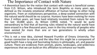 The Importance of Contact with Nature
• A theoretical basis for the notion that contact with nature is beneficial comes
from E.O. Wilson, who introduced the term Biophilia so many years ago,
defined as the innately emotional affiliation of human beings to other living
organisms. From an evolutionary perspective, a deep-seated connection with
the natural world should be no surprise. Humans have been evolving for more
than 2 million years, yet have lived relatively insulated from nature for only
the last 10,000 years. As Wilson (1993) noted, “it would be quite
extraordinary to find that all learning rules related to the natural world have
been erased in a few thousand years, even in the tiny minority of peoples who
have existed for more than one or two generations in wholly urban
environments.”
• This is not a new idea, claimed Howard Frumkin of Emory University. The
human connection to nature and the idea that this might be a component of
good health have a long and fascinating history in philosophy, art, and popular
culture. There are evidences from animals, plants, landscapes, and wilderness
experiences that we can build on this affiliation to enhance our health.
 