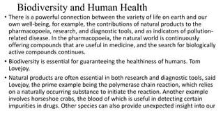 Biodiversity and Human Health
• There is a powerful connection between the variety of life on earth and our
own well-being, for example, the contributions of natural products to the
pharmacopoeia, research, and diagnostic tools, and as indicators of pollution-
related disease. In the pharmacopoeia, the natural world is continuously
offering compounds that are useful in medicine, and the search for biologically
active compounds continues.
• Biodiversity is essential for guaranteeing the healthiness of humans. Tom
Lovejoy.
• Natural products are often essential in both research and diagnostic tools, said
Lovejoy, the prime example being the polymerase chain reaction, which relies
on a naturally occurring substance to initiate the reaction. Another example
involves horseshoe crabs, the blood of which is useful in detecting certain
impurities in drugs. Other species can also provide unexpected insight into our
 