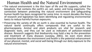 Human Health and the Natural Environment
• The natural environment is the thin layer of life and life supports, called the
biosphere, that contains the earth’s air, soil, water, and living organisms. The
connection between protecting the natural environment and safeguarding
human health has been recognized for some time. In recent decades the focus
of research and legislation has been identifying and regulating environmental
toxics to reduce harmful human exposures.
• Preserving the variety of life on earth is also essential to human health. The
natural world continually offers compounds that are useful to the
pharmacopoeia. Animal and plant products are vital for research and
diagnostic tools, and they can be used as indicators of pollution-related
disease. Research suggests that biodiversity may hold a key to the prevention
and treatment of many diseases (Lovejoy, 2001). An even more direct
connection between the environment and health is the potential enhancement
of our physical, mental, and social well-being through our daily exposure to the
natural environment.
 