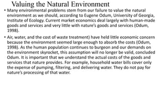 Valuing the Natural Environment
• Many environmental problems stem from our failure to value the natural
environment as we should, according to Eugene Odum, University of Georgia,
Institute of Ecology. Current market economics deal largely with human-made
goods and services and very little with nature’s goods and services (Odum,
1998).
• Air, water, and the cost of waste treatment) have held little economic concern
because the environment seemed large enough to absorb the costs (Odum,
1998). As the human population continues to burgeon and our demands on
the environment skyrocket, this assumption will no longer be valid, concluded
Odum. It is important that we understand the actual costs of the goods and
services that nature provides. For example, household water bills cover only
the expense of pumping, filtering, and delivering water. They do not pay for
nature’s processing of that water.
 