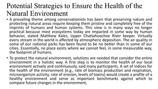 Potential Strategies to Ensure the Health of the
Natural Environment
• A prevailing theme among conservationists has been that preserving nature and
protecting natural areas require keeping them pristine and completely free of the
imprints of humans and human systems. This view is in many ways no longer
practical because most ecosystems today are impacted in some way by human
behavior, stated Matthew Kales, Upper Chattahoochee River keeper. Virtually
every stream in the world is affected by atmospheric deposition. The air quality in
some of our national parks has been found to be no better than in some of our
cities. Essentially, no place exists where we cannot feel, in some measurable way,
the footprint of humans.
• To protect the natural environment, solutions are needed that consider the entire
environment in a holistic way. A first step is to monitor the health of our local
environment actively and continuously, said many participants. A set of indices for
the health of the environment (e.g., rate of biomass production and respiration,
microorganism activity, rate of erosion, levels of toxins) would create a profile of a
healthy environment and serve as important benchmarks against which to
compare future changes in the environment,
 