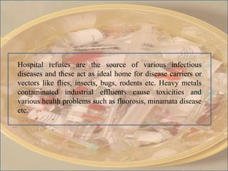 Hospital refuses are the source of various infectious
diseases and these act as ideal home for disease carriers or
vectors like flies, insects, bugs, rodents etc. Heavy metals
contaminated industrial effluents cause toxicities and
various health problems such as fluorosis, minamata disease
etc.
 
