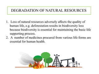 1. Loss of natural resources adversely affects the quality of
human life, e.g. deforestation results in biodiversity loss
because biodiversity is essential for maintaining the basic life
supporting process.
2. A number of medicines procured from various life forms are
essential for human health.
DEGRADATION OF NATURAL RESOURCES
 