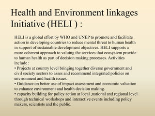 Health and Environment linkages
Initiative (HELI ) :
HELI is a global effort by WHO and UNEP to promote and facilitate
action in developing countries to reduce mental threat to human health
in support of sustainable development objectives. HELI supports a
more coherent approach to valuing the services that ecosystem provide
to human health as part of decision making processes. Activities
include :
• Projects at country level bringing together diverse government and
civil society sectors to asses and recommend integrated policies on
environment and health issues.
• Guidance on better use of impact assessment and economic valuation
to enhance environment and health decision making.
• capacity building for policy action at local ,national and regional level
through technical workshops and interactive events including policy
makers, scientists and the public.
 