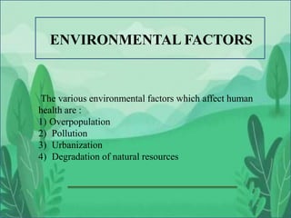 The various environmental factors which affect human
health are :
1) Overpopulation
2) Pollution
3) Urbanization
4) Degradation of natural resources
ENVIRONMENTAL FACTORS
 