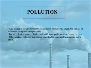 • Any change in the environment which directly or indirectly affects the welfare of
the human beings is called pollution.
• But air pollution, water pollution and solid waste pollution are of prime concern.
• Other kinds of pollution like nuclear hazards also cause problems related to the
health.
POLLUTION
 