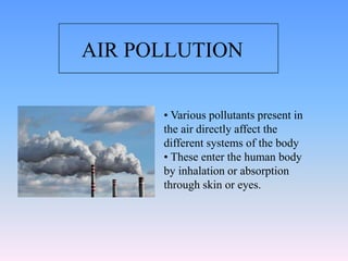 • Various pollutants present in
the air directly affect the
different systems of the body
• These enter the human body
by inhalation or absorption
through skin or eyes.
AIR POLLUTION
 