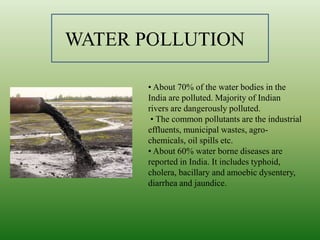 • About 70% of the water bodies in the
India are polluted. Majority of Indian
rivers are dangerously polluted.
• The common pollutants are the industrial
effluents, municipal wastes, agro-
chemicals, oil spills etc.
• About 60% water borne diseases are
reported in India. It includes typhoid,
cholera, bacillary and amoebic dysentery,
diarrhea and jaundice.
WATER POLLUTION0
 