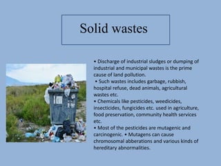 • Discharge of industrial sludges or dumping of
industrial and municipal wastes is the prime
cause of land pollution.
• Such wastes includes garbage, rubbish,
hospital refuse, dead animals, agricultural
wastes etc.
• Chemicals like pesticides, weedicides,
insecticides, fungicides etc. used in agriculture,
food preservation, community health services
etc.
• Most of the pesticides are mutagenic and
carcinogenic. • Mutagens can cause
chromosomal abberations and various kinds of
hereditary abnormalities.
Solid wastes
 