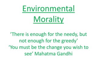 Environmental
Morality
‘There is enough for the needy, but
not enough for the greedy’
‘You must be the change you wish to
see’ Mahatma Gandhi
 