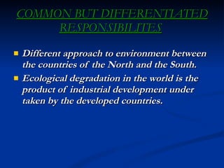 COMMON BUT DIFFERENTIATED RESPONSIBILITES   Different approach to environment between the countries of the North and the South. Ecological degradation in the world is the product of industrial development under taken by the developed countries. 