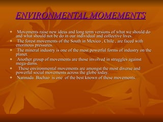 ENVIRONMENTAL MOMEMENTS   Movements raise new ideas and long term versions of what we should do and what should not be do in our individual and collective lives. The forest movements of the South in Mexico , Chile , are faced with enormous pressures. The mineral industry is one of the most powerful forms of industry on the planet. Another group of movements are those involved in struggles against mega-dams. These environmental movements are amongst the most diverse and powerful social movements across the globe today. Narmada  Bachao  is one  of the best known of these movements. 