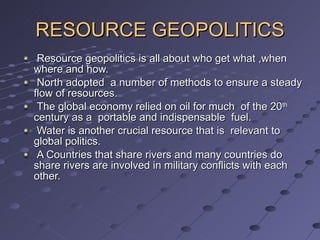RESOURCE GEOPOLITICS Resource geopolitics is all about who get what ,when where and how. North adopted  a number of methods to ensure a steady flow of resources. The global economy relied on oil for much  of the 20 th  century as a  portable and indispensable  fuel. Water is another crucial resource that is  relevant to global politics. A Countries that share rivers and many countries do share rivers are involved in military conflicts with each other. 