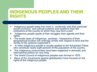 INDIGENOUS PEOPLES AND THEIR RIGHTS Indigenous people today live more in  conformity with their particular social economic  and cultural customs and traditions than the institutions of the country of which they now form a part. Indigenous people speak of their struggles their agenda and their rights. The world views of indigenous  societies , irrespective of their geographical location are strikingly similar with respect to land and the variety of life systems supported it. In India indigenous people is usually applied to the Scheduled Tribes who constitute nearly eight percent of the population of the country. The indigenous communities have been neglected in domestic and international politics for very long. The World Council of indigenous peoples was formed in 1975. Many of the movements against globalisation have focused on the rights of the indigenous people.  