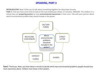 Which
environmental
problems
should be
included in the
poster?
Which
environmental
problems
should be
included in the
poster?
SPEAKING, PART 3
INTERLOCUTOR: Now I’d like you to talk about something together for about two minutes.
TASK 1: First you have some time to look at the task.(intelocutor allows 15 minutes). iMAGINE .The children in a
school class are preparing posters to raise environmental awareness in their area. Talk with your partner about
which environmental probles they should include in the poster.
Task 2. Thank you. Now, you have about a minute to decide which two environmental problems people should have
more awareness about children must show in their posters.
 