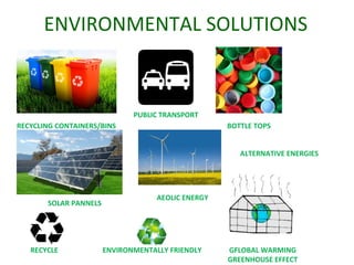 ENVIRONMENTAL SOLUTIONS
RECYCLING CONTAINERS/BINS
PUBLIC TRANSPORT
BOTTLE TOPS
ENVIRONMENTALLY FRIENDLYRECYCLE GFLOBAL WARMING
GREENHOUSE EFFECT
SOLAR PANNELS
AEOLIC ENERGY
ALTERNATIVE ENERGIES
 