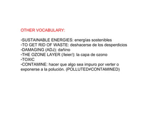 OTHER VOCABULARY:
-SUSTAINABLE ENERGIES: energías sostenibles
-TO GET RID OF WASTE: deshacerse de los desperdicios
-DAMAGING (ADJ): dañino
-THE OZONE LAYER (/leier/): la capa de ozono
-TOXIC
-CONTAMINE: hacer que algo sea impuro por verter o
exponerse a la polución. (POLLUTED≠CONTAMINED)
 