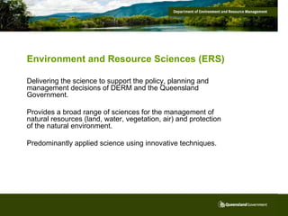 Environment and Resource Sciences (ERS)

Delivering the science to support the policy, planning and
management decisions of DERM and the Queensland
Government.

Provides a broad range of sciences for the management of
natural resources (land, water, vegetation, air) and protection
of the natural environment.

Predominantly applied science using innovative techniques.
 