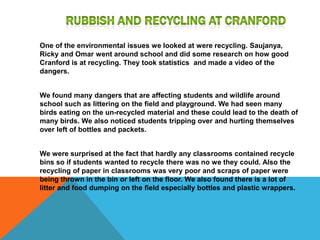 Rubbish And Recycling at CranfordOne of the environmental issues we looked at were recycling. Saujanya, Ricky and Omar went around school and did some research on how good Cranford is at recycling. They took statistics  and made a video of the dangers.We found many dangers that are affecting students and wildlife around school such as littering on the field and playground. We had seen many birds eating on the un-recycled material and these could lead to the death of many birds. We also noticed students tripping over and hurting themselves over left of bottles and packets. We were surprised at the fact that hardly any classrooms contained recycle bins so if students wanted to recycle there was no we they could. Also the recycling of paper in classrooms was very poor and scraps of paper were being thrown in the bin or left on the floor. We also found there is a lot of litter and food dumping on the field especially bottles and plastic wrappers.