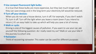 Use compact fluorescent light bulbs:
It is true that these bulbs are more expensive, but they last much longer and
they can save energy and in the long term your electricity bill would be reduced.
Turn off your devices:
When you do not use a house device, turn it off. For example, if you don't watch
TV, turn it off. Turn off the light when you leave a room (even if you intend to
return.) It's an easy habit to take up which will help you save a lot of money.
Walk or cycle:
Driving is one of the biggest causes of pollution. If you want to use your car, ask
yourself the following question: do I really need my car? Walk or use your bike if
the journey is a short one.
Rainwater:
Think of recovering rainwater. This water can be used for different purposes
 