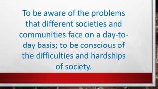 To be aware of the problems
that different societies and
communities face on a day-to-
day basis; to be conscious of
the difficulties and hardships
of society.
 