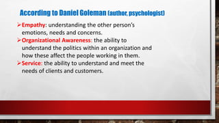 According to Daniel Goleman (author, psychologist)
Empathy: understanding the other person’s
emotions, needs and concerns.
Organizational Awareness: the ability to
understand the politics within an organization and
how these affect the people working in them.
Service: the ability to understand and meet the
needs of clients and customers.
 