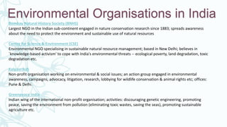 Environmental Organisations in India
Bombay Natural History Society (BNHS)
Largest NGO in the Indian sub-continent engaged in nature conservation research since 1883; spreads awareness
about the need to protect the environment and sustainable use of natural resources
Centre for Science & Environment (CSE)
Environmental NGO specialising in sustainable natural resource management; based in New Delhi; believes in
`knowledge-based activism' to cope with India's environmental threats -- ecological poverty, land degradation, toxic
degradation etc.
Kalpavriksh
Non-profit organisation working on environmental & social issues; an action group engaged in environmental
awareness, campaigns, advocacy, litigation, research, lobbying for wildlife conservation & animal rights etc; offices:
Pune & Delhi.
Greenpeace India
Indian wing of the international non-profit organisation; activities: discouraging genetic engineering, promoting
peace, saving the environment from pollution (eliminating toxic wastes, saving the seas), promoting sustainable
agriculture etc.
 