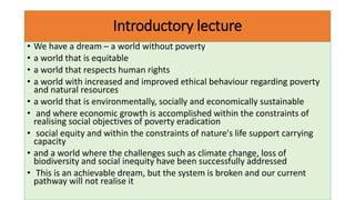 Introductory lecture
• We have a dream – a world without poverty
• a world that is equitable
• a world that respects human rights
• a world with increased and improved ethical behaviour regarding poverty
and natural resources
• a world that is environmentally, socially and economically sustainable
• and where economic growth is accomplished within the constraints of
realising social objectives of poverty eradication
• social equity and within the constraints of nature's life support carrying
capacity
• and a world where the challenges such as climate change, loss of
biodiversity and social inequity have been successfully addressed
• This is an achievable dream, but the system is broken and our current
pathway will not realise it
 