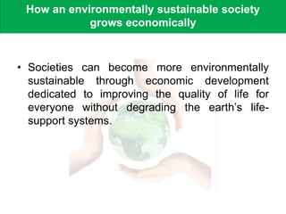 How an environmentally sustainable society
grows economically
• Societies can become more environmentally
sustainable through economic development
dedicated to improving the quality of life for
everyone without degrading the earth’s life-
support systems.
 